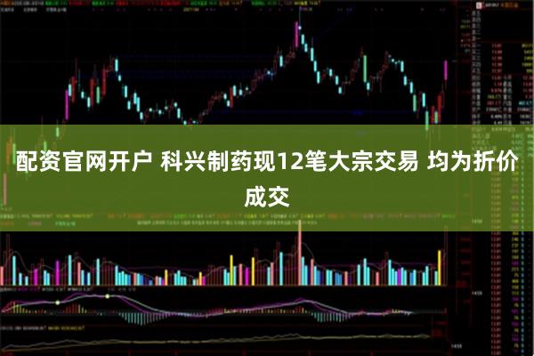 配资官网开户 科兴制药现12笔大宗交易 均为折价成交