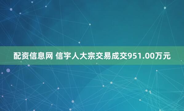 配资信息网 信宇人大宗交易成交951.00万元