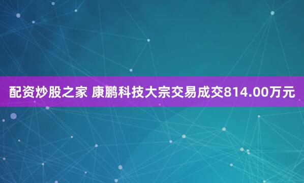 配资炒股之家 康鹏科技大宗交易成交814.00万元