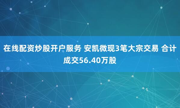 在线配资炒股开户服务 安凯微现3笔大宗交易 合计成交56.40万股