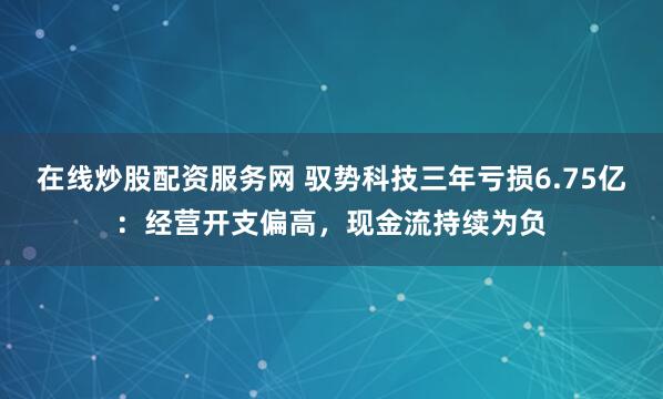 在线炒股配资服务网 驭势科技三年亏损6.75亿：经营开支偏高，现金流持续为负