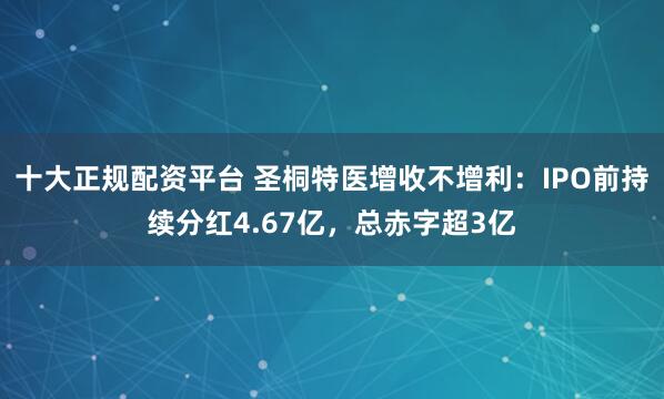 十大正规配资平台 圣桐特医增收不增利：IPO前持续分红4.67亿，总赤字超3亿