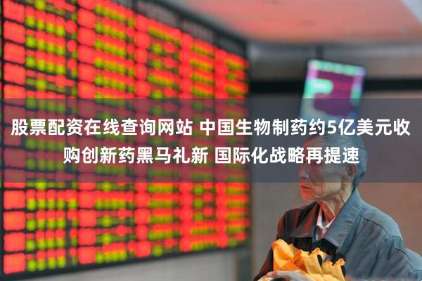 股票配资在线查询网站 中国生物制药约5亿美元收购创新药黑马礼新 国际化战略再提速