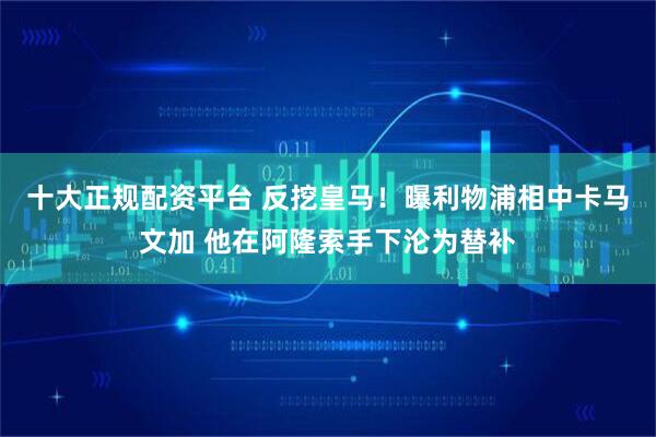 十大正规配资平台 反挖皇马！曝利物浦相中卡马文加 他在阿隆索手下沦为替补
