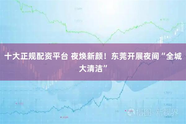 十大正规配资平台 夜焕新颜！东莞开展夜间“全城大清洁”