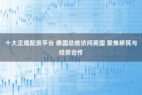 十大正规配资平台 德国总统访问英国 聚焦移民与经贸合作