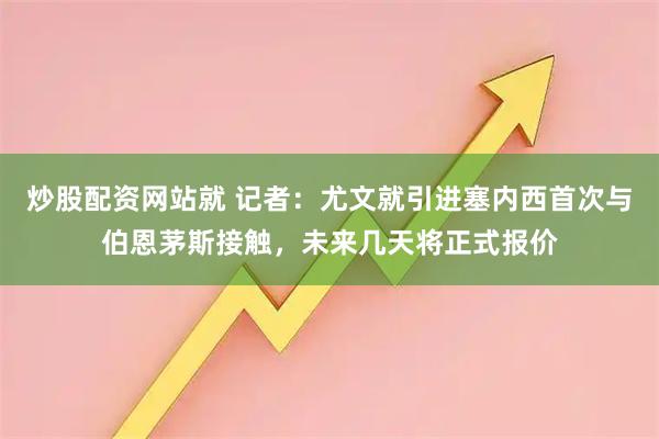 炒股配资网站就 记者：尤文就引进塞内西首次与伯恩茅斯接触，未来几天将正式报价