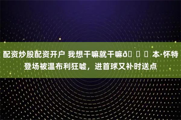 配资炒股配资开户 我想干嘛就干嘛😜本·怀特登场被温布利狂嘘，进首球又补时送点