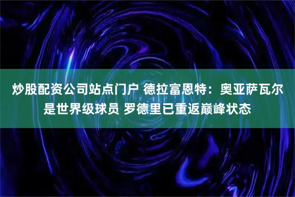 炒股配资公司站点门户 德拉富恩特:奥亚萨瓦尔是世界级球员 罗德里已重返巅峰状态