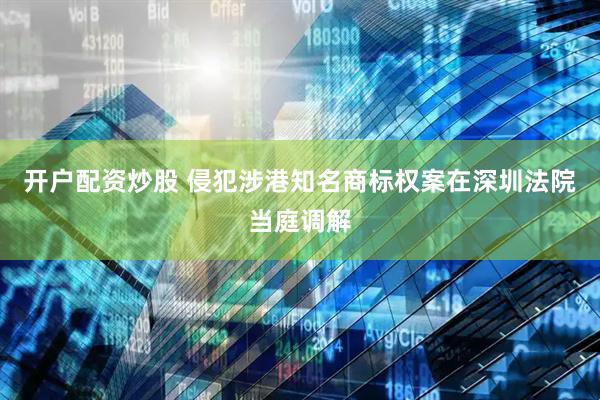 开户配资炒股 侵犯涉港知名商标权案在深圳法院当庭调解