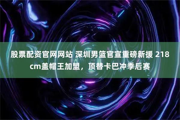 股票配资官网网站 深圳男篮官宣重磅新援 218cm盖帽王加盟，顶替卡巴冲季后赛