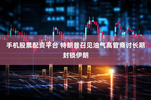 手机股票配资平台 特朗普召见油气高管商讨长期封锁伊朗