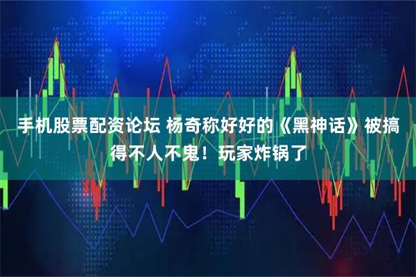 手机股票配资论坛 杨奇称好好的《黑神话》被搞得不人不鬼！玩家炸锅了
