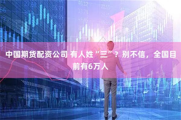 中国期货配资公司 有人姓“三”？别不信，全国目前有6万人