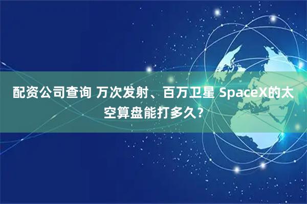 配资公司查询 万次发射、百万卫星 SpaceX的太空算盘能打多久？