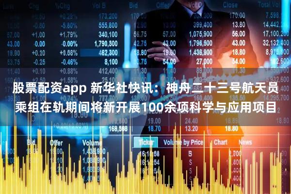 股票配资app 新华社快讯：神舟二十三号航天员乘组在轨期间将新开展100余项科学与应用项目