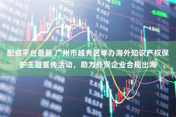配资平台最新 广州市越秀区举办海外知识产权保护主题宣传活动，助力外贸企业合规出海