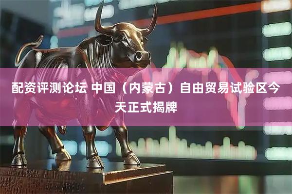 配资评测论坛 中国(内蒙古)自由贸易试验区今天正式揭牌