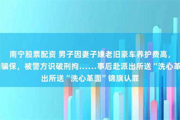 南宁股票配资 男子因妻子嫌老旧豪车养护费高，纵火烧车企图骗保，被警方识破刑拘……事后赴派出所送“洗心革面”锦旗认罪