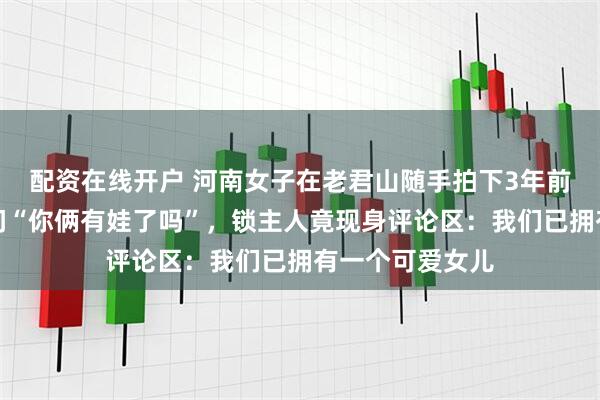配资在线开户 河南女子在老君山随手拍下3年前的生锈同心锁问“你俩有娃了吗”，锁主人竟现身评论区：我们已拥有一个可爱女儿