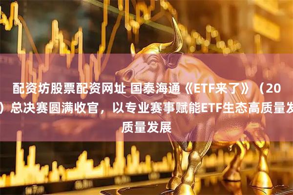 配资坊股票配资网址 国泰海通《ETF来了》（2026）总决赛圆满收官，以专业赛事赋能ETF生态高质量发展
