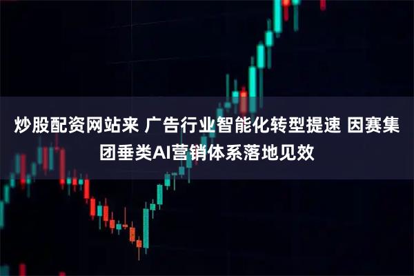 炒股配资网站来 广告行业智能化转型提速 因赛集团垂类AI营销体系落地见效