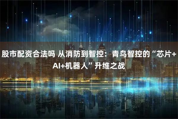 股市配资合法吗 从消防到智控：青鸟智控的“芯片+AI+机器人”升维之战