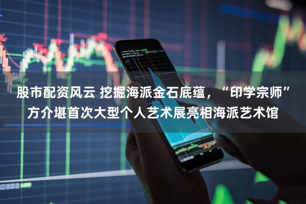 股市配资风云 挖掘海派金石底蕴，“印学宗师”方介堪首次大型个人艺术展亮相海派艺术馆