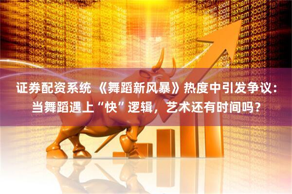 证券配资系统 《舞蹈新风暴》热度中引发争议：当舞蹈遇上“快”逻辑，艺术还有时间吗？