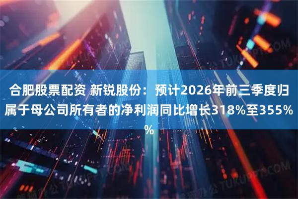 合肥股票配资 新锐股份：预计2026年前三季度归属于母公司所有者的净利润同比增长318%至355%